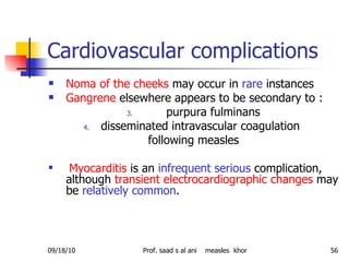 Cardiovascular complications  Noma of the cheeks  may occur in  rare  instances Gangrene  elsewhere appears to be secondary to : purpura fulminans disseminated intravascular coagulation  following measles Myocarditis  is an  infrequent serious  complication, although  transient electrocardiographic changes  may be  relatively common .  