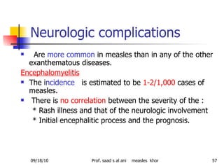 Neurologic complications Are  more common  in measles than in any of the other exanthematous diseases. Encephalomyelitis The i ncidence  is estimated to be  1-2/1,000  cases of measles. There is  no correlation  between the severity of the : * Rash illness and that of the neurologic involvement * Initial encephalitic process and the prognosis.  