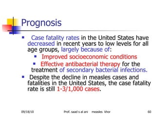 Prognosis Case fatality rates  in the United States have  decreased  in recent years to low levels for all age groups,  largely because of : Improved socioeconomic conditions   Effective antibacterial therapy  for the treatment  of secondary bacterial infections. Despite the decline in measles cases and fatalities in the United States, the case fatality rate is still  1-3/1,000 cases .  