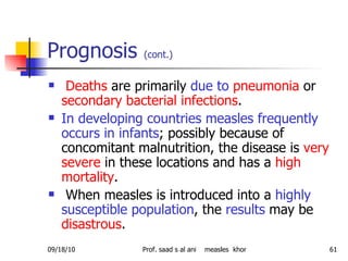 Prognosis  (cont.)   Deaths  are primarily  due to   pneumonia  or  secondary bacterial infections .  In developing countries measles frequently occurs in infants ; possibly because of concomitant malnutrition, the disease is  very severe  in these locations and has a  high mortality .  When measles is introduced into a  highly susceptible population , the  results  may be  disastrous .  