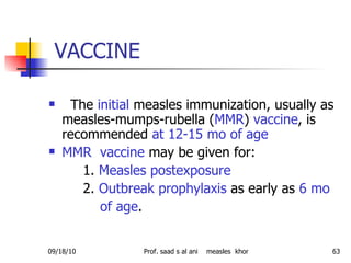 VACCINE The  initial  measles immunization, usually as measles-mumps-rubella ( MMR )  vaccine , is recommended  at 12-15 mo of age  MMR  vaccine  may be given for: 1.  Measles postexposure   2.  Outbreak prophylaxis  as early as  6 mo of age . 