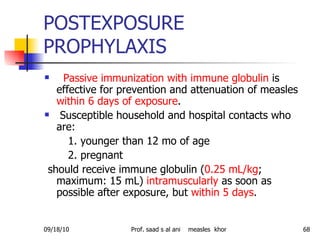 POSTEXPOSURE PROPHYLAXIS Passive immunization with immune globulin  is effective for prevention and attenuation of measles  within 6 days of exposure . Susceptible household and hospital contacts who are: 1. younger than 12 mo of age  2. pregnant should receive immune globulin ( 0.25 mL/kg ; maximum: 15 mL)  intramuscularly  as soon as possible after exposure, but  within 5 days . 