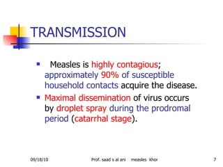 TRANSMISSION Measles is  highly contagious ;  approximately   90%   of susceptible household contacts  acquire the disease.   Maximal dissemination  of virus occurs   by  droplet spray   during the prodromal period  ( catarrhal stage ). 