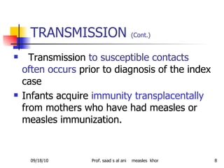 TRANSMISSION  (Cont.)   Transmission  to susceptible contacts often occurs  prior to diagnosis of the index case Infants acquire  immunity transplacentally  from mothers who have had measles or measles immunization. 