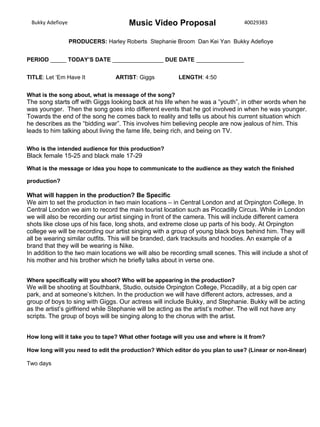 Bukky Adefioye 40029383
PRODUCERS: Harley Roberts Stephanie Broom Dan Kei Yan Bukky Adefioye
Music Video Proposal
PERIOD _____ TODAY’S DATE ________________ DUE DATE _______________
TITLE: Let ‘Em Have It ARTIST: Giggs LENGTH: 4:50
What is the song about, what is message of the song?
The song starts off with Giggs looking back at his life when he was a “youth”, in other words when he
was younger. Then the song goes into different events that he got involved in when he was younger.
Towards the end of the song he comes back to reality and tells us about his current situation which
he describes as the “bidding war”. This involves him believing people are now jealous of him. This
leads to him talking about living the fame life, being rich, and being on TV.
Who is the intended audience for this production?
Black female 15-25 and black male 17-29
What is the message or idea you hope to communicate to the audience as they watch the finished
production?
What will happen in the production? Be Specific
We aim to set the production in two main locations – in Central London and at Orpington College. In
Central London we aim to record the main tourist location such as Piccadilly Circus. While in London
we will also be recording our artist singing in front of the camera. This will include different camera
shots like close ups of his face, long shots, and extreme close up parts of his body. At Orpington
college we will be recording our artist singing with a group of young black boys behind him. They will
all be wearing similar outfits. This will be branded, dark tracksuits and hoodies. An example of a
brand that they will be wearing is Nike.
In addition to the two main locations we will also be recording small scenes. This will include a shot of
his mother and his brother which he briefly talks about in verse one.
Where specifically will you shoot? Who will be appearing in the production?
We will be shooting at Southbank, Studio, outside Orpington College, Piccadilly, at a big open car
park, and at someone’s kitchen. In the production we will have different actors, actresses, and a
group of boys to sing with Giggs. Our actress will include Bukky, and Stephanie. Bukky will be acting
as the artist’s girlfriend while Stephanie will be acting as the artist’s mother. The will not have any
scripts. The group of boys will be singing along to the chorus with the artist.
How long will it take you to tape? What other footage will you use and where is it from?
How long will you need to edit the production? Which editor do you plan to use? (Linear or non-linear)
Two days
 