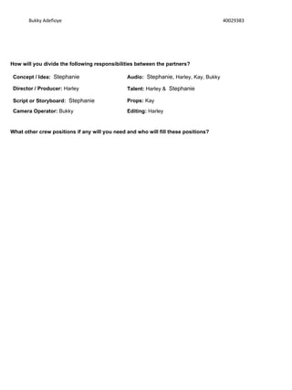 Bukky Adefioye 40029383
How will you divide the following responsibilities between the partners?
Concept / Idea: Stephanie Audio: Stephanie, Harley, Kay, Bukky
Director / Producer: Harley Talent: Harley & Stephanie
Script or Storyboard: Stephanie Props: Kay
Camera Operator: Bukky Editing: Harley
What other crew positions if any will you need and who will fill these positions?
 