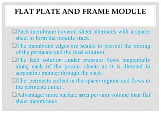 Each membrane covered sheet alternates with a spacer
sheet to form the module stack .
The membrane edges are sealed to prevent the mixing
of the permeate and the feed solution .
The feed solution ,under pressure flows tangentially
along each of the porous sheets as it is directed in
serpentine manner through the stack
The permeate collect in the spacer regions and flows to
the permeate outlet .
Advantage: more surface area per unit volume than flat
sheet membranes
FLAT PLATE AND FRAME MODULE
 