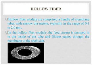 HOLLOW FIBER
Hollow fiber module are comprised a bundle of membrane
tubes with narrow dia meters, typically in the range of 0.1
to 2.0 nm .
In the hollow fiber module ,the feed stream is pumped in
to the inside of the tube and filtrate passes through the
membrane to the shell side.
 