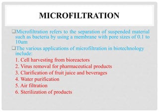 MICROFILTRATION
Microfiltration refers to the separation of suspended material
such as bacteria by using a membrane with pore sizes of 0.1 to
10um
The various applications of microfiltration in biotechnology
include:
1. Cell harvesting from bioreactors
2. Virus removal for pharmaceutical products
3. Clarification of fruit juice and beverages
4. Water purification
5. Air filtration
6. Sterilization of products
 