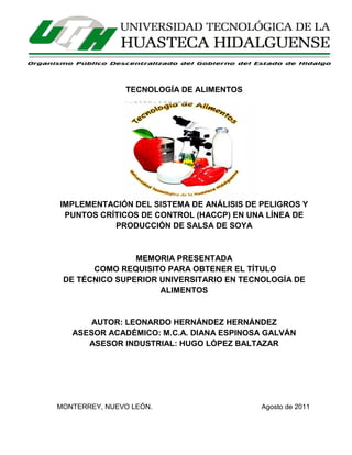 ii

TECNOLOGÍA DE ALIMENTOS

IMPLEMENTACIÓN DEL SISTEMA DE ANÁLISIS DE PELIGROS Y
PUNTOS CRÍTICOS DE CONTROL (HACCP) EN UNA LÍNEA DE
PRODUCCIÓN DE SALSA DE SOYA

MEMORIA PRESENTADA
COMO REQUISITO PARA OBTENER EL TÍTULO
DE TÉCNICO SUPERIOR UNIVERSITARIO EN TECNOLOGÍA DE
ALIMENTOS

AUTOR: LEONARDO HERNÁNDEZ HERNÁNDEZ
ASESOR ACADÉMICO: M.C.A. DIANA ESPINOSA GALVÁN
ASESOR INDUSTRIAL: HUGO LÓPEZ BALTAZAR

MONTERREY, NUEVO LEÓN.

Agosto de 2011

 