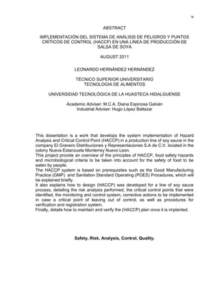 ix

ABSTRACT
IMPLEMENTACIÓN DEL SISTEMA DE ANÁLISIS DE PELIGROS Y PUNTOS
CRÍTICOS DE CONTROL (HACCP) EN UNA LÍNEA DE PRODUCCIÓN DE
SALSA DE SOYA
AUGUST 2011
LEONARDO HERNÁNDEZ HERNÁNDEZ
TÉCNICO SUPERIOR UNIVERSITARIO
TECNOLOGIA DE ALIMENTOS
UNIVERSIDAD TECNOLÓGICA DE LA HUASTECA HIDALGUENSE
Academic Adviser: M.C.A. Diana Espinosa Galván
Industrial Adviser: Hugo López Baltazar

This dissertation is a work that develops the system implementation of Hazard
Analysis and Critical Control Point (HACCP) in a production line of soy sauce in the
company El Granero Distribuciones y Representaciones S.A de C.V. located in the
colony Nueva Estanzuela Monterrey Nuevo Leon.
This project provide an overview of the principles of HACCP, food safety hazards
and microbiological criteria to be taken into account for the safety of food to be
eaten by people.
The HACCP system is based on prerequisites such as the Good Manufacturing
Practice (GMP) and Sanitation Standard Operating (POES) Procedures, which will
be explained briefly.
It also explains how to design (HACCP) was developed for a line of soy sauce
process, detailing the risk analysis performed, the critical control points that were
identified, the monitoring and control system, corrective actions to be implemented
in case a critical point of leaving out of control, as well as procedures for
verification and registration system.
Finally, details how to maintain and verify the (HACCP) plan once it is implanted.

Safety, Risk, Analysis, Control, Quality.

 