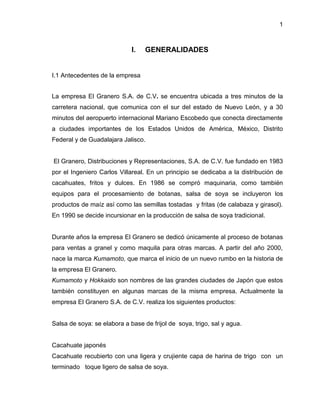 1

I.

GENERALIDADES

I.1 Antecedentes de la empresa
La empresa El Granero S.A. de C.V. se encuentra ubicada a tres minutos de la
carretera nacional, que comunica con el sur del estado de Nuevo León, y a 30
minutos del aeropuerto internacional Mariano Escobedo que conecta directamente
a ciudades importantes de los Estados Unidos de América, México, Distrito
Federal y de Guadalajara Jalisco.

El Granero, Distribuciones y Representaciones, S.A. de C.V. fue fundado en 1983
por el Ingeniero Carlos Villareal. En un principio se dedicaba a la distribución de
cacahuates, fritos y dulces. En 1986 se compró maquinaria, como también
equipos para el procesamiento de botanas, salsa de soya se incluyeron los
productos de maíz así como las semillas tostadas y fritas (de calabaza y girasol).
En 1990 se decide incursionar en la producción de salsa de soya tradicional.

Durante años la empresa El Granero se dedicó únicamente al proceso de botanas
para ventas a granel y como maquila para otras marcas. A partir del año 2000,
nace la marca Kumamoto, que marca el inicio de un nuevo rumbo en la historia de
la empresa El Granero.
Kumamoto y Hokkaido son nombres de las grandes ciudades de Japón que estos
también constituyen en algunas marcas de la misma empresa. Actualmente la
empresa El Granero S.A. de C.V. realiza los siguientes productos:

Salsa de soya: se elabora a base de frijol de soya, trigo, sal y agua.

Cacahuate japonés
Cacahuate recubierto con una ligera y crujiente capa de harina de trigo con un
terminado toque ligero de salsa de soya.

 