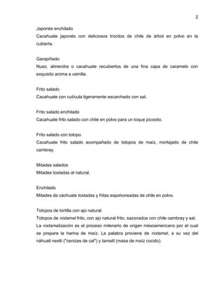 2
Japonés enchilado
Cacahuate japonés con deliciosos trocitos de chile de árbol en polvo en la
cubierta.

Garapiñado
Nuez, almendra o cacahuate recubiertos de una fina capa de caramelo con
exquisito aroma a vainilla.

Frito salado
Cacahuate con cutícula ligeramente escarchado con sal.

Frito salado enchilado
Cacahuate frito salado con chile en polvo para un toque picosito.

Frito salado con totopo
Cacahuate frito salado acompañado de totopos de maíz, mortajado de chile
cambray.

Mitades salados
Mitades tostadas al natural.

Enchilado
Mitades de cáchuate tostadas y fritas espolvoreadas de chile en polvo.

Totopos de tortilla con ajo natural.
Totopos de nixtamal frito, con ajo natural frito, sazonados con chile cambray y sal.
La nixtamalización es el proceso milenario de origen mesoamericano por el cual
se prepara la harina de maíz. La palabra proviene de nixtamal, a su vez del
náhuatl nextli ("cenizas de cal") y tamalli (masa de maíz cocido).

 