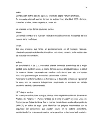 3
Mixto
Combinación de frito salado, japonés, enchilado, pepita y churro enchilado.
Su mercado principal son las tiendas de autoservicio: Wal-Mart, HEB, Soriana,
dulcerías, hoteles, clubes deportivos, bares, etc.

La empresa se rige de los siguientes puntos:
Misión
Queremos contribuir a la nutrición y salud de los consumidores mexicanos de una
manera sana y deliciosa.

Visión
Ser una empresa que tenga un posicionamiento en el mercado nacional,
ofreciendo productos de la más alta calidad, así mismo pensado en la satisfacción
de nuestros consumidores.

Valores
En El Granero S.A de C.V. buscamos ofrecer productos alimenticios de la mejor
calidad como también sabor, al mismo tiempo que nos preocupamos por la salud
de nuestros clientes procurando que nuestros productos no sean sólo una botana
más, sino que contribuyan a una dieta balanceada nutritiva.
Para lograr lo anterior cuidamos la formación y el desarrollo profesional y personal
de cada uno de nuestros trabajadores, propiciando un ambiente de trabajo
dinámico, amable y personalizado.

I.2 Trabajos previos
En la empresa no existen trabajos previos sobre Implementación del Sistema de
Análisis de Peligros y

Puntos Críticos de Control (HACCP) en una Línea de

Producción de Salsa de Soya. Por lo cual se decide llevar a cabo el proyecto de
(HACCP) en salsa de soya

para identificar los peligros relacionados con la

seguridad del consumidor que puedan ocurrir en la cadena alimentaria,
estableciendo los procesos de control para garantizar la inocuidad del producto.

 