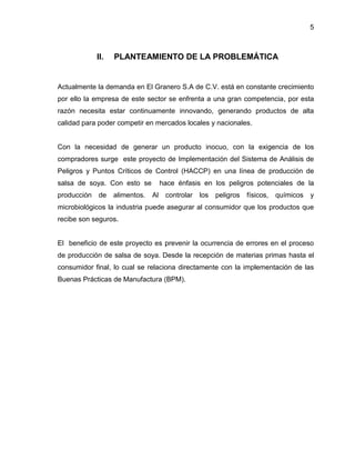 5

II.

PLANTEAMIENTO DE LA PROBLEMÁTICA

Actualmente la demanda en El Granero S.A de C.V. está en constante crecimiento
por ello la empresa de este sector se enfrenta a una gran competencia, por esta
razón necesita estar continuamente innovando, generando productos de alta
calidad para poder competir en mercados locales y nacionales.

Con la necesidad de generar un producto inocuo, con la exigencia de los
compradores surge este proyecto de Implementación del Sistema de Análisis de
Peligros y Puntos Críticos de Control (HACCP) en una línea de producción de
salsa de soya. Con esto se
producción

de

alimentos.

hace énfasis en los peligros potenciales de la
Al

controlar los

peligros

físicos,

químicos

y

microbiológicos la industria puede asegurar al consumidor que los productos que
recibe son seguros.

El beneficio de este proyecto es prevenir la ocurrencia de errores en el proceso
de producción de salsa de soya. Desde la recepción de materias primas hasta el
consumidor final, lo cual se relaciona directamente con la implementación de las
Buenas Prácticas de Manufactura (BPM).

 