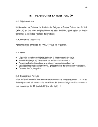 6

III.

OBJETIVOS DE LA INVESTIGACIÓN

III.1 Objetivo General
Implementar un Sistema de Análisis de Peligros y Puntos Críticos de Control
(HACCP) en una línea de producción de salsa de soya, para lograr un mejor
control de la inocuidad y calidad del producto.
III.1.1 Objetivos Específicos
Aplicar los siete principios del HACCP y sus pre-requisitos.

III.2 Metas






Capacitar al personal de producción en la línea de salsa de soya.
Analizar los peligros y determinar los puntos críticos control.
Establecer los límites críticos y monitoreo constante en el proceso.
Establecer las medidas correctivas, procedimiento de verificación y validación.
Documentación y registro.

III.3 Duración del Proyecto
El proyecto implementación del sistema de análisis de peligros y puntos críticos de
control (HACCP) en una línea de producción de salsa de soya tiene una duración
que comprende del 11 de abril al 29 de julio de 2011.

 