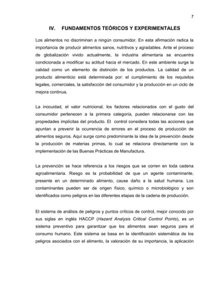 7

IV.

FUNDAMENTOS TEÓRICOS Y EXPERIMENTALES

Los alimentos no discriminan a ningún consumidor. En esta afirmación radica la
importancia de producir alimentos sanos, nutritivos y agradables. Ante el proceso
de globalización vivido actualmente, la industria alimentaria se encuentra
condicionada a modificar su actitud hacia el mercado. En este ambiente surge la
calidad como un elemento de distinción de los productos. La calidad de un
producto alimenticio está determinada por: el cumplimiento de los requisitos
legales, comerciales, la satisfacción del consumidor y la producción en un ciclo de
mejora continua.

La inocuidad, el valor nutricional, los factores relacionados con el gusto del
consumidor pertenecen a la primera categoría, pueden relacionarse con las
propiedades implícitas del producto. El control considera todas las acciones que
apuntan a prevenir la ocurrencia de errores en el proceso de producción de
alimentos seguros. Aquí surge como predominante la idea de la prevención desde
la producción de materias primas, lo cual se relaciona directamente con la
implementación de las Buenas Prácticas de Manufactura.

La prevención se hace referencia a los riesgos que se corren en toda cadena
agroalimentaria. Riesgo es la probabilidad de que un agente contaminante,
presente en un determinado alimento, cause daño a la salud humana. Los
contaminantes pueden ser de origen físico, químico o microbiológico y son
identificados como peligros en las diferentes etapas de la cadena de producción.

El sistema de análisis de peligros y puntos críticos de control, mejor conocido por
sus siglas en inglés HACCP (Hazard Analysis Critical Control Points), es un
sistema preventivo para garantizar que los alimentos sean seguros para el
consumo humano. Este sistema se basa en la identificación sistemática de los
peligros asociados con el alimento, la valoración de su importancia, la aplicación

 