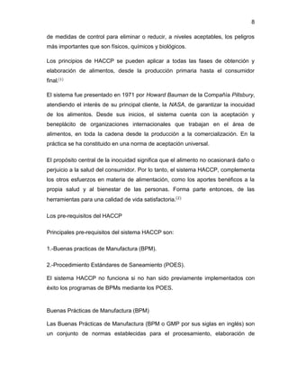 8
de medidas de control para eliminar o reducir, a niveles aceptables, los peligros
más importantes que son físicos, químicos y biológicos.
Los principios de HACCP se pueden aplicar a todas las fases de obtención y
elaboración de alimentos, desde la producción primaria hasta el consumidor
final.(1)
El sistema fue presentado en 1971 por Howard Bauman de la Compañía Pillsbury,
atendiendo el interés de su principal cliente, la NASA, de garantizar la inocuidad
de los alimentos. Desde sus inicios, el sistema cuenta con la aceptación y
beneplácito de organizaciones internacionales que trabajan en el área de
alimentos, en toda la cadena desde la producción a la comercialización. En la
práctica se ha constituido en una norma de aceptación universal.
El propósito central de la inocuidad significa que el alimento no ocasionará daño o
perjuicio a la salud del consumidor. Por lo tanto, el sistema HACCP, complementa
los otros esfuerzos en materia de alimentación, como los aportes benéficos a la
propia salud y al bienestar de las personas. Forma parte entonces, de las
herramientas para una calidad de vida satisfactoria.(2)
Los pre-requisitos del HACCP
Principales pre-requisitos del sistema HACCP son:
1.-Buenas practicas de Manufactura (BPM).
2.-Procedimiento Estándares de Saneamiento (POES).
El sistema HACCP no funciona si no han sido previamente implementados con
éxito los programas de BPMs mediante los POES.

Buenas Prácticas de Manufactura (BPM)
Las Buenas Prácticas de Manufactura (BPM o GMP por sus siglas en inglés) son
un conjunto de normas establecidas para el procesamiento, elaboración de

 