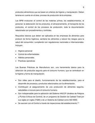 9
productos alimenticios que se basan en criterios de higiene y manipulación. Deben
tenerse en cuenta en el área, proceso de producción de la empresa.
Las BPM involucran el control de las materias primas, los establecimientos, el
personal, la elaboración de los productos, el almacenamiento, el transporte de los
productos, el control de los procesos de producción, toda la documentación
relacionada con procedimientos y controles.
Requisitos básicos que deben ser aplicados en las empresas de alimentos para
producir de forma higiénica, sanitaria los alimentos y reducir los riesgos para la
salud del consumidor, cumpliendo con regulaciones nacionales e internacionales.
Incluyen:


Higiene personal



Control de enfermedades



Hábitos personales



Practicas operativas

Las Buenas Prácticas de Manufactura son, una herramienta básica para la
obtención de productos seguros para el consumo humano, que se centralizan en
la higiene y forma de manipulación.


Son útiles para el diseño, funcionamiento de los establecimientos, para el
desarrollo de procesos y productos relacionados con la alimentación.



Contribuyen al aseguramiento de una producción de alimentos seguros,
saludables e inocuos para el consumo humano.



Son indispensable para la aplicación del Sistema HACCP (Análisis de Peligros
y Puntos Críticos de Control), de un programa de Gestión de Calidad Total por
sus siglas en ingles (TQM) o de un Sistema de Calidad como ISO 9000.



Se asocian con el Control a través de inspecciones del establecimiento.(3)

 