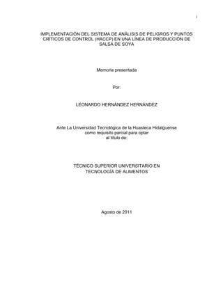 i

IMPLEMENTACIÓN DEL SISTEMA DE ANÁLISIS DE PELIGROS Y PUNTOS
CRÍTICOS DE CONTROL (HACCP) EN UNA LÍNEA DE PRODUCCIÓN DE
SALSA DE SOYA

Memoria presentada

Por:

LEONARDO HERNÁNDEZ HERNÁNDEZ

Ante La Universidad Tecnológica de la Huasteca Hidalguense
como requisito parcial para optar
al título de:

TÉCNICO SUPERIOR UNIVERSITARIO EN
TECNOLOGÍA DE ALIMENTOS

Agosto de 2011

 