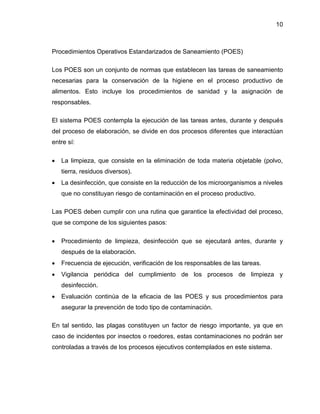 10

Procedimientos Operativos Estandarizados de Saneamiento (POES)
Los POES son un conjunto de normas que establecen las tareas de saneamiento
necesarias para la conservación de la higiene en el proceso productivo de
alimentos. Esto incluye los procedimientos de sanidad y la asignación de
responsables.
El sistema POES contempla la ejecución de las tareas antes, durante y después
del proceso de elaboración, se divide en dos procesos diferentes que interactúan
entre sí:


La limpieza, que consiste en la eliminación de toda materia objetable (polvo,
tierra, residuos diversos).



La desinfección, que consiste en la reducción de los microorganismos a niveles
que no constituyan riesgo de contaminación en el proceso productivo.

Las POES deben cumplir con una rutina que garantice la efectividad del proceso,
que se compone de los siguientes pasos:


Procedimiento de limpieza, desinfección que se ejecutará antes, durante y
después de la elaboración.



Frecuencia de ejecución, verificación de los responsables de las tareas.



Vigilancia periódica del cumplimiento de los procesos de limpieza y
desinfección.



Evaluación continúa de la eficacia de las POES y sus procedimientos para
asegurar la prevención de todo tipo de contaminación.

En tal sentido, las plagas constituyen un factor de riesgo importante, ya que en
caso de incidentes por insectos o roedores, estas contaminaciones no podrán ser
controladas a través de los procesos ejecutivos contemplados en este sistema.

 