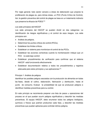 11
Por regla general, todo sector cercano a áreas de elaboración que propicie la
proliferación de plagas es, para dichas áreas, un PCC (Punto Crítico de Control).
Así, la gestión preventiva del control de plagas se basa en un tratamiento indirecto
que preserve la eficacia de POES.(4)
Los siete principios del HACCP
Los siete principios del HACCP se pueden dividir en dos categorías: La
identificación de riesgos significativos y el control de esos riesgos. Los siete
principios son:


Análisis de peligros.



Determinar los puntos críticos de control (PCCs).



Establecer los límites críticos.



Establecer un sistema para monitorizar el control de los PCCs.



Establecer las acciones correctivas cuando la monitorización indique que un
PCC no está bajo control



Establecer procedimientos de verificación para confirmar que el sistema
HACCP está funcionando efectivamente



Establecer documentación relativa a todos los procedimientos y registros
adecuada para estos principios y sus aplicaciones.(5)

Principio 1: Análisis de peligros
Identificar los posibles peligros asociados con la producción de alimentos en todas
las fases, desde el cultivo, elaboración, fabricación y distribución, hasta el
punto

de consumo. Evaluar

la probabilidad de que se produzcan peligros e

identificar medidas preventivas para su control.
En este principio se recomienda preparar una lista de pasos u operaciones del
proceso en el que puedan ocurrir peligros significativos y describir las medidas
preventivas. El equipo HACCP, debe enumerar todos los peligros biológicos,
químicos o físicos que podrían producirse cada fase, y describir las medidas
preventivas que puedan aplicarse para controlar dichos peligros.

 