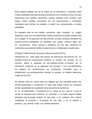 12
Estos peligros deberán ser de tal índole que su eliminación o reducción hasta
niveles aceptables sea esencial para la producción de un alimento inocuo. El quipo
determinará qué medidas preventivas, pueden aplicarse para controlar cada
peligro. Estas medidas preventivas son las intervenciones y actividades
necesarias para eliminar los peligros o reducir sus consecuencias a niveles
aceptables.
Es necesario más de una medida

preventiva

para

controlar

un

peligro

específico y que con una determinada medida preventiva se pueda controlar más
de un peligro. En la aplicación de este principio, se hace necesario identificar las
materias primas, ingredientes y/o alimentos que puedan contener algún tipo
de

contaminante

(físico, químico y biológico), por otro lado, identificar las

condiciones que pudieran facilitar la supervivencia o multiplicación de gérmenes.
Principio 2: Determinación de puntos críticos de control (PCCs).
Identificación en

cada etapa del proceso de elaboración del alimento de

los

posibles puntos de contaminación. Realizar el análisis del proceso en su
conjunto, desde la recepción de las materias primas, el proceso con la
información producida en la aplicación del principio 1, una vez identificados
los

peligros

de

contaminación

y/o

condiciones

favorables

para

la

multiplicación de microorganismos durante el proceso, es factible determinar
cuáles son los PCC.

Se deberán tener en cuenta todos los peligros que sea razonable prever que
podrían presentarse o introducirse en cada fase. Puede incluso ser necesario
brindar capacitación en la aplicación de la secuencia de decisiones.
Si se ha determinado la existencia de un riesgo en una fase en la que el
control es necesario para mantener la inocuidad y no existe ninguna medida
preventiva que se pueda adoptar en esa fase o en cualquier otra, deberá
modificarse el producto o el proceso en esa fase, o en la anterior o
posterior, que permita incluir una medida preventiva.

 