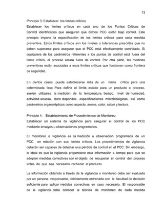 13
Principio 3: Establecer los límites críticos
Establecer los límites críticos en cada uno de los Puntos Críticos de
Control identificados que aseguren que dichos PCC están bajo control. Este
principio impone la especificación de los límites críticos para cada medida
preventiva. Estos límites críticos son los niveles o tolerancias prescritas que no
deben superarse para asegurar que el PCC está efectivamente controlado. Si
cualquiera de los parámetros referentes a los puntos de control está fuera del
límite crítico, el proceso estará fuera de control. Por otra parte, las medidas
preventivas están asociadas a esos límites críticos que funcionan como frontera
de seguridad.

En ciertos casos, puede establecerse más de un

límite

crítico para una

determinada fase. Para definir el límite, estado para un producto o proceso,
suelen utilizarse la medición de la temperatura. tiempo, nivel de humedad,
actividad acuosa, cloro disponible, especificaciones microbiológicas, así como
parámetros organolépticos como aspecto, aroma, color, sabor y textura.

Principio 4: Establecimiento de Procedimientos de Monitoreo
Establecer un sistema de vigilancia para asegurar el control de los PCC
mediante ensayos u observaciones programados.
El monitoreo o vigilancia es la medición u observación programada de un
PCC

en relación con sus límites críticos. Los procedimientos de vigilancia

deberán ser capaces de detectar una pérdida de control en el PCC. Sin embargo,
lo ideal es que la vigilancia proporcione esta información a tiempo para que se
adopten medidas correctivas con el objeto de recuperar el control del proceso
antes de que sea necesario rechazar el producto.
La información obtenida a través de la vigilancia o monitoreo debe ser evaluada
por un persona responsable, debidamente entrenada con la facultad de decisión
suficiente para aplicar medidas correctivas en caso necesario. El responsable
de la vigilancia debe conocer la técnica de monitoreo de cada medida

 