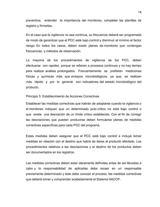 14
preventiva,

entender

la importancia del monitoreo, completar las planillas de

registro y firmarlas.
En el caso que la vigilancia no sea continua, su frecuencia deberá ser programada
de modo de garantizar que el PCC esté bajo control y disminuir al mínimo el factor
riesgo. En todos los casos, deben existir planes de monitoreo que contengan
frecuencias y métodos de observación.
La

mayoría

de

los

procedimientos

de

vigilancia

de

los

PCC,

deben

efectuarse con rapidez, porque se refieren a procesos continuos y no hay tiempo
para realizar análisis prolongados. Frecuentemente se prefieren mediciones
físicas y químicas más que ensayos microbiológicos, ya que, se realizan
más rápido y por lo general, son indicadores del estado microbiológico del
producto.
Principio 5: Establecimiento de Acciones Correctivas
Establecer las medidas correctivas que habrán de adoptarse cuando la vigilancia o
el monitoreo indiquen que un determinado puto critico no está bajo control o
que existe una desviación de un límite crítico establecido. Con el fin de corregir
las desviaciones que pueden producirse deben formularse planes de medidas
correctivas específicas para cada PCC del programa.

Estas medidas deben asegurar que el PCC está bajo control e incluye tomar
medidas en relación con el destino que habrá de darse al producto afectado. Los
procedimientos relativos a las desviaciones y al destino de los productos deben
ser documentados en los registros.

Las medidas correctivas deben estar claramente definidas antes de ser llevadas a
cabo y la responsabilidad de aplicarlas debe recaer en un responsable
previamente determinado y éste debe conocer el proceso, las medidas correctivas
que deberá tomar y comprender acabadamente el Sistema HACCP.

 