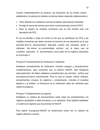 15
Cuando indefectiblemente se produce una desviación de los límites críticos
establecidos, los planes de medidas correctivas deben responder objetivamente a:


Tener definido con antelación cuál será el destino del producto rechazado.



Corregir la causa del rechazo para tener nuevamente bajo control el PCC



llevar el registro de medidas correctivas que se han tomado ante una
desviación del PCC.

El uso de planillas u hojas de control en las que se identifiquen los PCC y las
medidas correctivas que deben tomarse al momento de una desviación es lo que
permitirá tener la documentación adecuada cuando sea necesario volver a
utilizarlas.

Así mismo

es recomendable

archivar,

por

el

plazo

que

se

considere adecuado, la documentación como parte de los registros dispuestos
en el principio 7.

Principio 6: Procedimientos de Verificación y Validación
Establecer procedimientos de verificación, incluidos ensayos y procedimientos
complementarios, para comprobar que el sistema HACCP, está trabajando
adecuadamente. Se deben establecer procedimientos que permitan verificar que
el programa funciona correctamente. Para lo cual se pueden utilizar métodos,
procedimientos, ensayos de vigilancia y comprobación, incluidos el muestreo
aleatorio y el análisis. La frecuencia de la verificación debe ser suficiente para
validar el programa.

Principio 7: Establecimiento de registros
Establecer un sistema de documentación sobre todos los procedimientos, los
registros apropiados a estos principios y a su aplicación. Esto significa establecer
un sistema de registros que documentan el HACCP.

Para aplicar el programa HACCP es fundamental contar con un sistema de
registro eficiente y preciso.

 