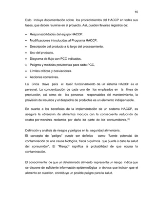 16
Esto incluye documentación sobre los procedimientos del HACCP en todas sus
fases, que deben reunirse en el proyecto. Así, pueden llevarse registros de:


Responsabilidades del equipo HACCP.



Modificaciones introducidas al Programa HACCP.



Descripción del producto a lo largo del procesamiento.



Uso del producto.



Diagrama de flujo con PCC indicados.



Peligros y medidas preventivas para cada PCC.



Límites críticos y desviaciones.



Acciones correctivas.

La única clave para el buen funcionamiento de un sistema HACCP es el
personal. La concientización de cada uno de los empleados en la línea de
producción, así como de

las personas

responsables del mantenimiento, la

provisión de insumos y el despacho de productos es un elemento indispensable.
En cuanto a los beneficios de la implementación de un sistema HACCP, es
asegura la obtención de alimentos inocuos con la consecuente reducción de
costos por menores reclamos por daño de parte de los consumidores.(6)

Definición y análisis de riesgos y peligros en la seguridad alimentaria.
El concepto de “peligro” puede ser definido

como “fuente potencial de

contaminación de una causa biológica, física o química que pueda o dañe la salud
del consumidor”. El “Riesgo” significa la probabilidad de que ocurra la
contaminación.

El conocimiento de que un determinado alimento representa un riesgo indica que
se dispone de suficiente información epidemiológica o técnica que indican que el
alimento en cuestión, constituye un posible peligro para la salud.

 