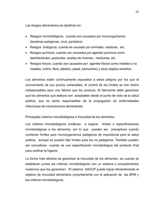 17

Los riesgos alimentarios se clasifican en:


Riesgos microbiológicos, cuando son causados por microorganismos
(bacterias patógenas, virus, parásitos).



Riesgos biológicos, cuando es causado por animales, roedores, etc.



Riesgos químicos, cuando son causados por agentes químicos como
desinfectantes, pesticidas, aceites de motores, medicinas, etc.



Riesgos físicos, cuando son causados por agentes físicos como metales o no
metales, (vidrio, fibra, plástico, papel, lubricantes) y otros objetos extraños.

Los alimentos están continuamente expuestos a estos peligros por los que el
conocimiento de sus puntos vulnerables, el control de los límites se han hecho
indispensables para una fábrica que los produce. El fabricante debe garantizar
que los alimentos que elabora son aceptables desde el punto de vista de la salud
pública, que no serán responsables de la propagación de enfermedades
infecciosas de intoxicaciones alimentarias.

Principales criterios microbiológicos e Inocuidad de los alimentos.
Los criterios microbiológicos conllevan

a asignar

microbiológicas a los alimentos, por lo que

límites o especificaciones

pueden ser

preceptivos cuando

contienen límites para microorganismos patógenos de importancia para la salud
pública, aunque se pueden fijar límites para los no patógenos. También pueden
ser consultivos cuando es una especificación microbiológica del producto final
para verificar la higiene.
La forma más efectiva de garantizar la inocuidad de los alimentos, es cuando se
establecen juntos los criterios microbiológicos con un sistema o procedimientos
modernos que los garanticen. El sistema HACCP puede lograr eficientemente el
objetivo de inocuidad alimentaria conjuntamente con la aplicación de las BPM y
los criterios microbiológicos.

 