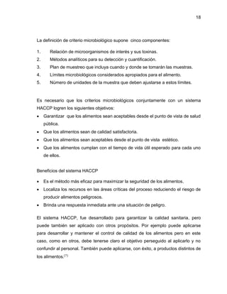 18

La definición de criterio microbiológico supone cinco componentes:
1.

Relación de microorganismos de interés y sus toxinas.

2.

Métodos analíticos para su detección y cuantificación.

3.

Plan de muestreo que incluya cuando y donde se tomarán las muestras.

4.

Límites microbiológicos considerados apropiados para el alimento.

5.

Número de unidades de la muestra que deben ajustarse a estos límites.

Es necesario que los criterios microbiológicos conjuntamente con un sistema
HACCP logren los siguientes objetivos:


Garantizar que los alimentos sean aceptables desde el punto de vista de salud
pública.



Que los alimentos sean de calidad satisfactoria.



Que los alimentos sean aceptables desde el punto de vista estético.



Que los alimentos cumplan con el tiempo de vida útil esperado para cada uno
de ellos.

Beneficios del sistema HACCP


Es el método más eficaz para maximizar la seguridad de los alimentos.



Localiza los recursos en las áreas críticas del proceso reduciendo el riesgo de
producir alimentos peligrosos.



Brinda una respuesta inmediata ante una situación de peligro.

El sistema HACCP, fue desarrollado para garantizar la calidad sanitaria, pero
puede también ser aplicado con otros propósitos. Por ejemplo puede aplicarse
para desarrollar y mantener el control de calidad de los alimentos pero en este
caso, como en otros, debe tenerse claro el objetivo perseguido al aplicarlo y no
confundir al personal. También puede aplicarse, con éxito, a productos distintos de
los alimentos.(7)

 