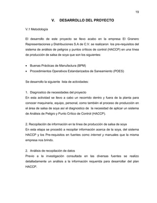 19

V.

DESARROLLO DEL PROYECTO

V.1 Metodología
El desarrollo de este proyecto se llevo acabo en la empresa El Granero
Representaciones y Distribuciones S.A de C.V. se realizaron los pre-requisitos del
sistema de análisis de peligros y puntos críticos de control (HACCP) en una línea
de producción de salsa de soya que son los siguientes:


Buenas Prácticas de Manufactura (BPM)



Procedimientos Operativos Estandarizados de Saneamiento (POES)

Se desarrollo la siguiente lista de actividades:

1. Diagnostico de necesidades del proyecto
En esta actividad se llevo a cabo un recorrido dentro y fuera de la planta para
conocer maquinaria, equipo, personal, como también el proceso de producción en
el área de salsa de soya así el diagnostico de la necesidad de aplicar un sistema
de Análisis de Peligro y Punto Crítico de Control (HACCP).

2. Recopilación de información en la línea de producción de salsa de soya
En esta etapa se procedió a recopilar información acerca de la soya, del sistema
HACCP y los Pre-requisitos en fuentes como internet y manuales que la misma
empresa nos brindo.

2. Análisis de recopilación de datos
Previo a la investigación consultada en las diversas fuentes se realizo
detalladamente un análisis a la información requerida para desarrollar del plan
HACCP.

 