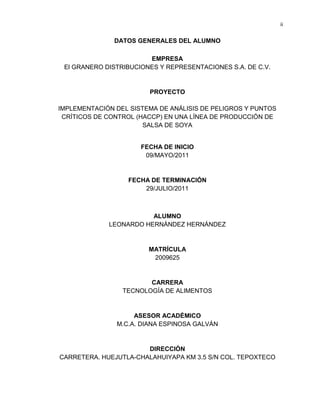 ii

DATOS GENERALES DEL ALUMNO
EMPRESA
El GRANERO DISTRIBUCIONES Y REPRESENTACIONES S.A. DE C.V.

PROYECTO
IMPLEMENTACIÓN DEL SISTEMA DE ANÁLISIS DE PELIGROS Y PUNTOS
CRÍTICOS DE CONTROL (HACCP) EN UNA LÍNEA DE PRODUCCIÓN DE
SALSA DE SOYA

FECHA DE INICIO
09/MAYO/2011

FECHA DE TERMINACIÓN
29/JULIO/2011

ALUMNO
LEONARDO HERNÁNDEZ HERNÁNDEZ

MATRÍCULA
2009625

CARRERA
TECNOLOGÍA DE ALIMENTOS

ASESOR ACADÉMICO
M.C.A. DIANA ESPINOSA GALVÁN

DIRECCIÓN
CARRETERA. HUEJUTLA-CHALAHUIYAPA KM 3.5 S/N COL. TEPOXTECO

 