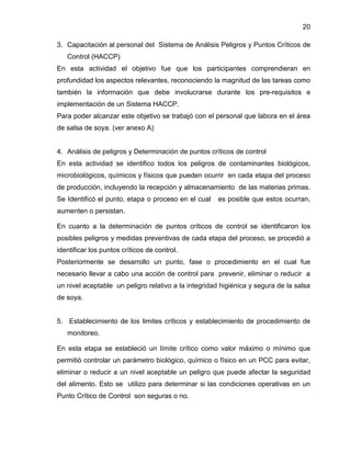 20
3. Capacitación al personal del Sistema de Análisis Peligros y Puntos Críticos de
Control (HACCP)
En esta actividad el objetivo fue que los participantes comprendieran en
profundidad los aspectos relevantes, reconociendo la magnitud de las tareas como
también la información que debe involucrarse durante los pre-requisitos e
implementación de un Sistema HACCP.
Para poder alcanzar este objetivo se trabajó con el personal que labora en el área
de salsa de soya. (ver anexo A)

4. Análisis de peligros y Determinación de puntos críticos de control
En esta actividad se identifico todos los peligros de contaminantes biológicos,
microbiológicos, químicos y físicos que pueden ocurrir en cada etapa del proceso
de producción, incluyendo la recepción y almacenamiento de las materias primas.
Se Identificó el punto, etapa o proceso en el cual

es posible que estos ocurran,

aumenten o persistan.
En cuanto a la determinación de puntos críticos de control se identificaron los
posibles peligros y medidas preventivas de cada etapa del proceso, se procedió a
identificar los puntos críticos de control.
Posteriormente se desarrollo un punto, fase o procedimiento en el cual fue
necesario llevar a cabo una acción de control para prevenir, eliminar o reducir a
un nivel aceptable un peligro relativo a la integridad higiénica y segura de la salsa
de soya.

5. Establecimiento de los limites críticos y establecimiento de procedimiento de
monitoreo.
En esta etapa se estableció un límite crítico como valor máximo o mínimo que
permitió controlar un parámetro biológico, químico o físico en un PCC para evitar,
eliminar o reducir a un nivel aceptable un peligro que puede afectar la seguridad
del alimento. Esto se utilizo para determinar si las condiciones operativas en un
Punto Crítico de Control son seguras o no.

 