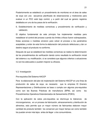 21
Posteriormente se estableció un procedimiento de monitoreo en el área de salsa
de soya con una

secuencia planificada de observaciones y mediciones para

evaluar si un PCC está bajo control, y a partir del cual se genero registros
detallados en uno de los pasos de la verificación.
6. Establecimiento de medidas correctivas y procedimiento de verificación y
validación.
El objetivo fundamental de este principio fue implementar medidas para
restablecer el control del proceso cuando los límites críticos fueron sobrepasados.
Estas acciones o medidas sirvieron para volver el proceso a los parámetros
aceptables y evitar de esta forma la elaboración del producto defectuoso y dar un
destino seguro al producto no conforme.
Después de que se estableció las medidas correctivas se realizo la determinación
de los procedimientos de verificación dando como resultado la verificación inicial
del sistema o su modificación, si se considera que algunos criterios o actuaciones
no son los adecuados o pueden mejorar su eficacia.

V.2 Investigación
Pre-requisitos Del Sistema HACCP
Para la elaboración del plan de implantación del Sistema HACCP en una línea de
producción de salsa de soya, es necesario

que la empresa El Granero

Representaciones y Distribuciones se base o cumpla con algunos pre-requisitos
como son las Buenas Prácticas de manufactura (BPM), así como

los

Procedimientos Operativos Estandarizados de Saneamiento (POES).
Con la aplicación de estos pre-requisitos se disminuye la tolerancia

de

microorganismos, en un proceso de fabricación, almacenamiento y distribución de
alimentos, esto permite que un mayor número de fabricantes elaboren mayor
cantidad de producto también los conserven por mayor tiempo así como también
los puedan enviar más lejos antes de llegar a los consumidores.

 