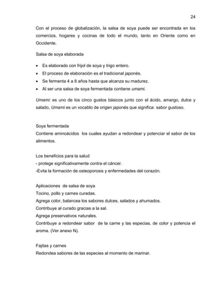 24
Con el proceso de globalización, la salsa de soya puede ser encontrada en los
comercios, hogares y cocinas de todo el mundo, tanto en Oriente como en
Occidente.
Salsa de soya elaborada


Es elaborado con frijol de soya y trigo entero.



El proceso de elaboración es el tradicional japonés.



Se fermenta 4 a 8 años hasta que alcanza su madurez.



Al ser una salsa de soya fermentada contiene umami.

Umami: es uno de los cinco gustos básicos junto con el ácido, amargo, dulce y
salado, Umami es un vocablo de origen japonés que significa: sabor gustoso.

Soya fermentada
Contiene aminoácidos los cuales ayudan a redondear y potenciar el sabor de los
alimentos.

Los beneficios para la salud
- protege significativamente contra el cáncer.
-Evita la formación de osteoporosis y enfermedades del corazón.

Aplicaciones de salsa de soya
Tocino, pollo y carnes curadas.
Agrega color, balancea los sabores dulces, salados y ahumados.
Contribuye al curado gracias a la sal.
Agrega preservativos naturales.
Contribuye a redondear sabor de la carne y las especias, de color y potencia el
aroma. (Ver anexo N).

Fajitas y carnes
Redondea sabores de las especies al momento de marinar.

 