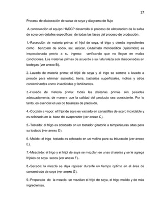 27
Proceso de elaboración de salsa de soya y diagrama de flujo
A continuación el equipo HACCP desarrolló el proceso de elaboración de la salsa
de soya con detalles específicos de todas las fases del proceso de producción.
1.-Recepción de materia prima: el frijol de soya, el trigo y demás ingredientes
como

benzoato de sodio, sal, azúcar, Glutamato monosódico (Ajinomoto) es

inspeccionado previo a su ingreso

verificando que no llegue en malas

condiciones. Las materias primas de acuerdo a su naturaleza son almacenadas en
bodegas (ver anexo B).
2.-Lavado de materia prima: el frijol de soya y el trigo se somete a lavado a
presión para eliminar suciedad, tierra, bacterias superficiales, mohos y otros
contaminantes como insecticidas y fertilizantes.
3.-Pesado

de

materia

prima:

todas las

materias

primas son

pesadas

adecuadamente, de manera que la calidad del producto sea consistente. Por lo
tanto, es esencial el uso de balanzas de precisión.
4.-Cocción a vapor: el frijol de soya es vaciado en canastillas de acero inoxidable y
es colocado en la base del evaporador (ver anexo C).
5.-Tostado: el trigo es colocado en un tostador giratorio a temperaturas altas para
su tostado (ver anexo D).
6.-Molido: el trigo tostado es colocado en un molino para su trituración (ver anexo
E).
7.-Mezclado: el trigo y el frijol de soya se mezclan en unas charolas y se le agrega
frijoles de soya secos (ver anexo F)..
8.-Secado: la mezcla se deja reposar durante un tiempo optimo en el área de
concentrado de soya (ver anexo G).
9.-Preparado de la mezcla: se mezclan el frijol de soya, el trigo molido y de más
ingredientes.

 