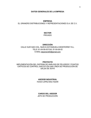 iii

DATOS GENERALES DE LA EMPRESA

EMPRESA
EL GRANERO DISTRIBUCIONES Y REPRESENTACIONES S.A. DE C.V.

SECTOR
PRIVADO

DIRECCIÓN
CALLE SUR 5463 COL. NUEVA ESTANZUELA MONTERREY N.L.
TELS: 81-04-06-00 FAX: 81-04-06-02
E-MAIL:elgranero83@gmail.com

PROYECTO
IMPLEMENTACIÓN DEL SISTEMA DE ANÁLISIS DE PELIGROS Y PUNTOS
CRÍTICOS DE CONTROL (HACCP) EN UNA LÍNEA DE PRODUCCIÓN DE
SALSA DE SOYA

ASESOR INDUSTRIAL
HUGO LÓPEZ BALTAZAR

CARGO DEL ASESOR
JEFE DE PRODUCCIÓN

 