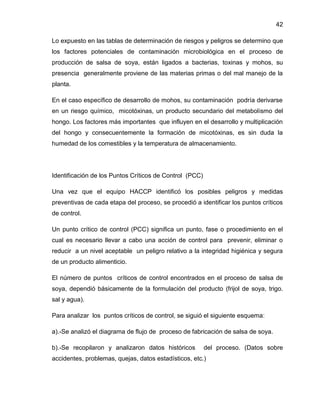 42
Lo expuesto en las tablas de determinación de riesgos y peligros se determino que
los factores potenciales de contaminación microbiológica en el proceso de
producción de salsa de soya, están ligados a bacterias, toxinas y mohos, su
presencia generalmente proviene de las materias primas o del mal manejo de la
planta.
En el caso específico de desarrollo de mohos, su contaminación podría derivarse
en un riesgo químico, micotóxinas, un producto secundario del metabolismo del
hongo. Los factores más importantes que influyen en el desarrollo y multiplicación
del hongo y consecuentemente la formación de micotóxinas, es sin duda la
humedad de los comestibles y la temperatura de almacenamiento.

Identificación de los Puntos Críticos de Control (PCC)
Una vez que el equipo HACCP identificó los posibles peligros y medidas
preventivas de cada etapa del proceso, se procedió a identificar los puntos críticos
de control.
Un punto crítico de control (PCC) significa un punto, fase o procedimiento en el
cual es necesario llevar a cabo una acción de control para prevenir, eliminar o
reducir a un nivel aceptable un peligro relativo a la integridad higiénica y segura
de un producto alimenticio.
El número de puntos críticos de control encontrados en el proceso de salsa de
soya, dependió básicamente de la formulación del producto (frijol de soya, trigo.
sal y agua).
Para analizar los puntos críticos de control, se siguió el siguiente esquema:
a).-Se analizó el diagrama de flujo de proceso de fabricación de salsa de soya.
b).-Se recopilaron y analizaron datos históricos

del proceso. (Datos sobre

accidentes, problemas, quejas, datos estadísticos, etc.)

 