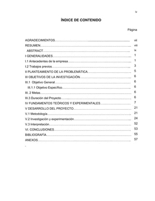 iv

ÍNDICE DE CONTENIDO
Página
AGRADECIMIENTOS…………………………….................................................

vii

RESUMEN……………………………………………………………………………...

viii

ABSTRACT…………………………………………………………………………..

ix

I GENERALIDADES…………………………………………………………………...

1

l.1 Antecedentes de la empresa……………………………………………………... 1
I.2 Trabajos previos…………………………………………………………………... 3
II PLANTEAMIENTO DE LA PROBLEMÁTICA…………………………………….

5

III OBJETIVOS DE LA INVESTIGACIÓN…………………………………………...

6

III.1 Objetivo General…………………………………………………………………

6

III.1.1 Objetivo Específico…………………………………………………………..

6

III. 2 Metas……………………………………………………………………………… 6
III.3 Duración del Proyecto……...……………………………………………………. 6
IV FUNDAMENTOS TEÓRICOS Y EXPERIMENTALES…………………………

7

V DESARROLLO DEL PROYECTO…………………………………………………

21

V.1 Metodología………………………………………………………………………..

21

V.2 Investigación y experimentación………………………………………………...

24

V.3 Interpretación………………………………………………………………………

52

VI. CONCLUSIONES………………………………………………………………….

53

BIBLIOGRAFÍA………………………………………………………………………… 55
ANEXOS……………………………………………………………………………….. 57
.

 