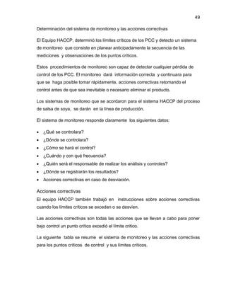 49
Determinación del sistema de monitoreo y las acciones correctivas
El Equipo HACCP, determinó los límites críticos de los PCC y detecto un sistema
de monitoreo que consiste en planear anticipadamente la secuencia de las
mediciones y observaciones de los puntos críticos.
Estos procedimientos de monitoreo son capaz de detectar cualquier pérdida de
control de los PCC. El monitoreo dará información correcta y continuara para
que se haga posible tomar rápidamente, acciones correctivas retomando el
control antes de que sea inevitable o necesario eliminar el producto.
Los sistemas de monitoreo que se acordaron para el sistema HACCP del proceso
de salsa de soya, se darán en la línea de producción.
El sistema de monitoreo responde claramente los siguientes datos:


¿Qué se controlara?



¿Dónde se controlara?



¿Cómo se hará el control?



¿Cuándo y con qué frecuencia?



¿Quién será el responsable de realizar los análisis y controles?



¿Dónde se registrarán los resultados?



Acciones correctivas en caso de desviación.

Acciones correctivas
El equipo HACCP también trabajó en instrucciones sobre acciones correctivas
cuando los límites críticos se excedan o se desvíen.
Las acciones correctivas son todas las acciones que se llevan a cabo para poner
bajo control un punto crítico excedió el límite critico.
La siguiente tabla se resume el sistema de monitoreo y las acciones correctivas
para los puntos críticos de control y sus límites críticos.

 