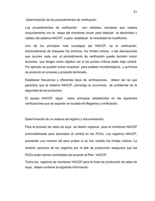 51
Determinación de los procedimientos de verificación
Los procedimientos de verificación

son métodos, procesos que usados

conjuntamente con la etapa del monitoreo sirven para detectar la efectividad y
validez del sistema HACCP, o para establecer la necesidad de modificarlo.
Uno de los principios más complejos del HACCP, es la verificación.
Adicionalmente de chequear los archivos, los límites críticos o las desviaciones
que ocurren cada vez, el procedimiento de verificación puede también incluir
acciones que tengan como objetivo ver si los puntos críticos están bajo control.
Por ejemplo se pueden tomar muestras para análisis microbiológicos y químicos
de producto en proceso y producto terminado.
Establecer frecuencia y diferentes tipos de verificaciones,

deben ser tal que

garantice que el sistema HACCP, prevenga la ocurrencia de problemas de la
seguridad de los productos.
El equipo HACCP, sigue

estos principios establecidos en las siguientes

verificaciones que se exponen en la tabla de Registros y verificación.

Determinación de un sistema de registro y documentación.
Para el proceso de salsa de soya se diseño registros para el monitoreo HACCP
primordialmente para demostrar el control en los PCCs. Los registros HACCP,
proveerán una manera útil para probar si se han violado los límites críticos. La
revisión oportuna de los registros por el jefe de producción asegurará que los
PCCs están siendo controlados de acuerdo al Plan HACCP.
Todos los registros de monitoreo HACCP para la línea de producción de salsa de
soya, deben contener la siguiente información.

 