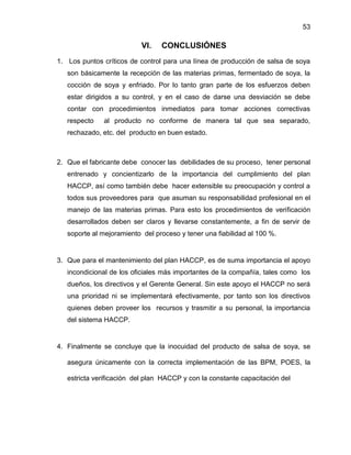 53

VI.

CONCLUSIÓNES

1. Los puntos críticos de control para una línea de producción de salsa de soya
son básicamente la recepción de las materias primas, fermentado de soya, la
cocción de soya y enfriado. Por lo tanto gran parte de los esfuerzos deben
estar dirigidos a su control, y en el caso de darse una desviación se debe
contar con procedimientos inmediatos para tomar acciones correctivas
respecto

al producto no conforme de manera tal que sea separado,

rechazado, etc. del producto en buen estado.

2. Que el fabricante debe conocer las debilidades de su proceso, tener personal
entrenado y concientizarlo de la importancia del cumplimiento del plan
HACCP, así como también debe hacer extensible su preocupación y control a
todos sus proveedores para que asuman su responsabilidad profesional en el
manejo de las materias primas. Para esto los procedimientos de verificación
desarrollados deben ser claros y llevarse constantemente, a fin de servir de
soporte al mejoramiento del proceso y tener una fiabilidad al 100 %.

3. Que para el mantenimiento del plan HACCP, es de suma importancia el apoyo
incondicional de los oficiales más importantes de la compañía, tales como los
dueños, los directivos y el Gerente General. Sin este apoyo el HACCP no será
una prioridad ni se implementará efectivamente, por tanto son los directivos
quienes deben proveer los recursos y trasmitir a su personal, la importancia
del sistema HACCP.

4. Finalmente se concluye que la inocuidad del producto de salsa de soya, se
asegura únicamente con la correcta implementación de las BPM, POES, la
estricta verificación del plan HACCP y con la constante capacitación del

 