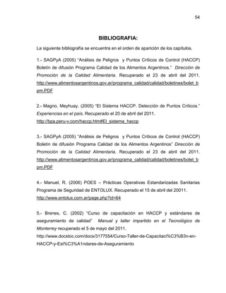 54

BIBLIOGRAFIA:
La siguiente bibliografía se encuentra en el orden de aparición de los capítulos.
1.- SAGPyA (2005) “Análisis de Peligros y Puntos Críticos de Control (HACCP)
Boletín de difusión Programa Calidad de los Alimentos Argentinos.” Dirección de
Promoción de la Calidad Alimentaria. Recuperado el 23 de abril del 2011.
http://www.alimentosargentinos.gov.ar/programa_calidad/calidad/boletines/bolet_b
pm.PDF
2.- Magno, Meyhuay. (2005) “El Sistema HACCP. Detección de Puntos Críticos.”
Experiencias en el país. Recuperado el 20 de abril del 2011.
http://bpa.peru-v.com/haccp.htm#El_sistema_haccp
3.- SAGPyA (2005) “Análisis de Peligros y Puntos Críticos de Control (HACCP)
Boletín de difusión Programa Calidad de los Alimentos Argentinos” Dirección de
Promoción de la Calidad Alimentaria. Recuperado el 23 de abril del 2011.
http://www.alimentosargentinos.gov.ar/programa_calidad/calidad/boletines/bolet_b
pm.PDF
4.- Manuel, R. (2006) POES – Prácticas Operativas Estandarizadas Sanitarias
Programa de Seguridad de ENTOLUX. Recuperado el 15 de abril del 20011.
http://www.entolux.com.ar/page.php?id=64
5.- Brenes, C. (2002) “Curso de capacitación en HACCP y estándares de
aseguramiento de calidad”

Manual y taller impartido en el Tecnológico de

Monterrey recuperado el 5 de mayo del 2011.
http://www.docstoc.com/docs/3177554/Curso-Taller-de-Capacitaci%C3%B3n-enHACCP-y-Est%C3%A1ndares-de-Aseguramiento

 