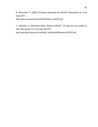 55
6.- Benavides, C. (2005) “Principios Generales del HACCP” Recuperado el 15 de
mayo 2011.
http://www.hvsa.es/documentos/Principios_HACCP.pdf
7.- Michanie, S. (Diciembre 2002) “Sistema HACCP.” El viaje que nos cambio la
vida. Recuperado el 14 de mayo del 2011
http://www.bpm-haccp.com.ar/index_archivos/pdf/Sistema-HACCP.pdf

 