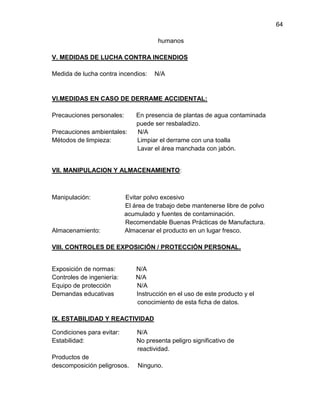 64
humanos
V. MEDIDAS DE LUCHA CONTRA INCENDIOS
Medida de lucha contra incendios:

N/A

VI.MEDIDAS EN CASO DE DERRAME ACCIDENTAL:
Precauciones personales:
Precauciones ambientales:
Métodos de limpieza:

En presencia de plantas de agua contaminada
puede ser resbaladizo.
N/A
Limpiar el derrame con una toalla
Lavar el área manchada con jabón.

VII. MANIPULACION Y ALMACENAMIENTO:

Manipulación:

Almacenamiento:

Evitar polvo excesivo
El área de trabajo debe mantenerse libre de polvo
acumulado y fuentes de contaminación.
Recomendable Buenas Prácticas de Manufactura.
Almacenar el producto en un lugar fresco.

VIII. CONTROLES DE EXPOSICIÓN / PROTECCIÓN PERSONAL.

Exposición de normas:
Controles de ingeniería:
Equipo de protección
Demandas educativas

N/A
N/A
N/A
Instrucción en el uso de este producto y el
conocimiento de esta ficha de datos.

IX. ESTABILIDAD Y REACTIVIDAD
Condiciones para evitar:
Estabilidad:
Productos de
descomposición peligrosos.

N/A
No presenta peligro significativo de
reactividad.
Ninguno.

 