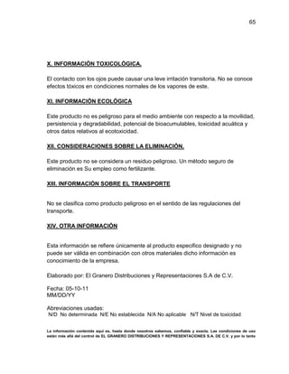 65

X. INFORMACIÓN TOXICOLÓGICA.
El contacto con los ojos puede causar una leve irritación transitoria. No se conoce
efectos tóxicos en condiciones normales de los vapores de este.
XI. INFORMACIÓN ECOLÓGICA
Este producto no es peligroso para el medio ambiente con respecto a la movilidad,
persistencia y degradabilidad, potencial de bioacumulables, toxicidad acuática y
otros datos relativos al ecotoxicidad.
XII. CONSIDERACIONES SOBRE LA ELIMINACIÓN.
Este producto no se considera un residuo peligroso. Un método seguro de
eliminación es Su empleo como fertilizante.
XIII. INFORMACIÓN SOBRE EL TRANSPORTE

No se clasifica como producto peligroso en el sentido de las regulaciones del
transporte.
XIV. OTRA INFORMACIÓN

Esta información se refiere únicamente al producto especifico designado y no
puede ser válida en combinación con otros materiales dicho información es
conocimiento de la empresa.
Elaborado por: El Granero Distribuciones y Representaciones S.A de C.V.
Fecha: 05-10-11
MM/DD/YY
Abreviaciones usadas:
N/D No determinada N/E No establecida N/A No aplicable N/T Nivel de toxicidad
La información contenida aquí es, hasta donde nosotros sabemos, confiable y exacta. Las condiciones de uso
están más allá del control de EL GRANERO DISTRIBUCIONES Y REPRESENTACIONES S.A. DE C.V. y por lo tanto

 