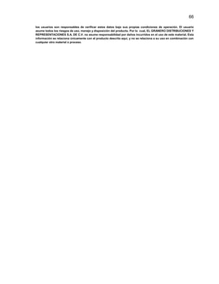 66
los usuarios son responsables de verificar estos datos bajo sus propias condiciones de operación. El usuario
asume todos los riesgos de uso, manejo y disposición del producto. Por lo cual, EL GRANERO DISTRIBUCIONES Y
REPRESENTACIONES S.A. DE C.V. no asume responsabilidad por daños incurridos en el uso de este material. Esta
información se relaciona únicamente con el producto descrito aquí, y no se relaciona a su uso en combinación con
cualquier otro material o proceso.

 